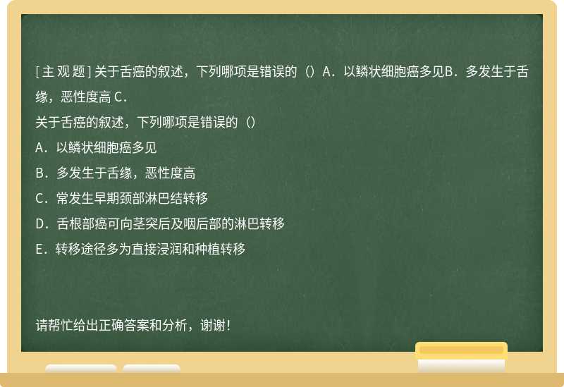 关于舌癌的叙述，下列哪项是错误的（）A．以鳞状细胞癌多见B．多发生于舌缘，恶性度高 C．