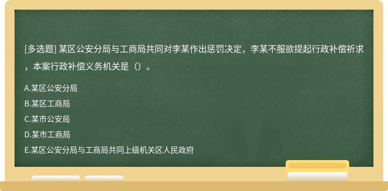 某区公安分局与工商局共同对李某作出惩罚决定，李某不服欲提起行政补偿祈求，本案行政补偿义务机关是（）。