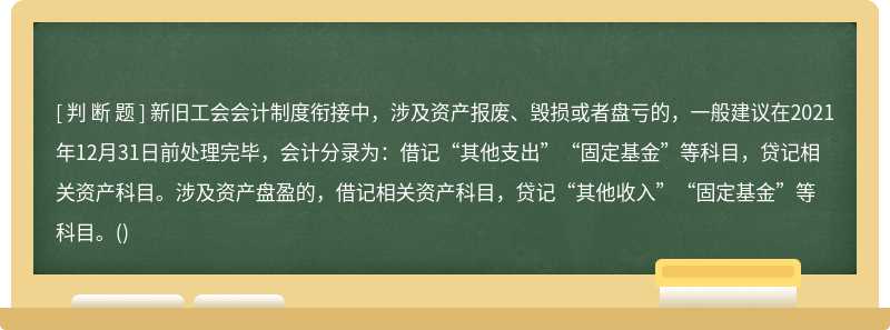 新旧工会会计制度衔接中，涉及资产报废、毁损或者盘亏的，一般建议在2021年12月31日前处理完毕，会计分录为：借记“其他支出”“固定基金”等科目，贷记相关资产科目。涉及资产盘盈的，借记相关资产科目，贷记“其他收入”“固定基金”等科目。()