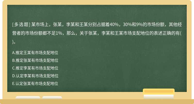 某市场上，张某，李某和王某分别占据着40%，30%和9%的市场份额，其他经营者的市场份额都不足1%，那么，关于张某，李某和王某市场支配地位的表述正确的有()。