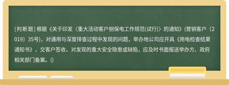 根据《关于印发〈重大活动客户侧保电工作规范(试行)〉的通知》(营销客户〔2019〕35号)，对通用与深度排查过程中发现的问题，举办地公司应开具《用电检查结果通知书》，交客户签收。对发现的重大安全隐患或缺陷，应及时书面报送举办方、政府相关部门备案。()