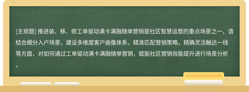 推进装、移、修工单驱动满卡满融随单营销是社区智慧运营的重点场景之一，请结合细分入户场景，建设多维度客户画像体系，精准匹配营销策略，精确灵活触达一线等方面，对如何通过工单驱动满卡满融随单营销，赋能社区营销效能提升进行场景分析。