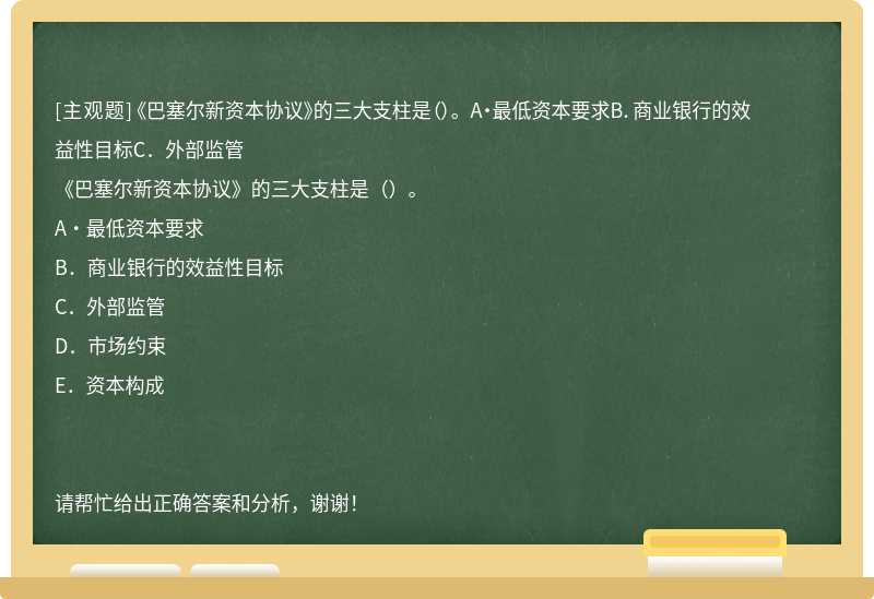 《巴塞尔新资本协议》的三大支柱是（）。 A·最低资本要求B．商业银行的效益性目标C．外部监管