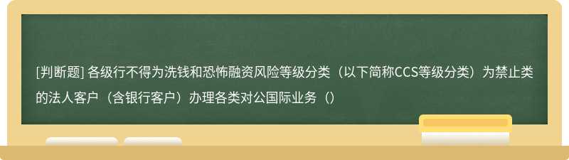 各级行不得为洗钱和恐怖融资风险等级分类（以下简称CCS等级分类）为禁止类的法人客户（含银行客户）办理各类对公国际业务（）