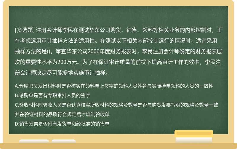 注册会计师李民在测试华东公司购货、销售、领料等相关业务的内部控制时，正在考虑运用审计抽样方法的适用性。在测试以下相关内部控制运行的情况时，适宜采用抽样方法的是()。审查华东公司2006年度财务报表时，李民注册会计师确定的财务报表层次的重要性水平为200万元。为了在保证审计质量的前提下提高审计工作的效率，李民注册会计师决定尽可能多地实施审计抽样。