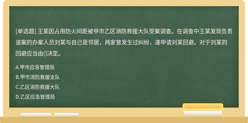 王某因占用防火间距被甲市乙区消防救援大队受案调查。在调查中王某发现负责该案的办案人员刘某与自己是邻居，两家曾发生过纠纷，遂申请刘某回避。对于刘某的回避应当由()决定。