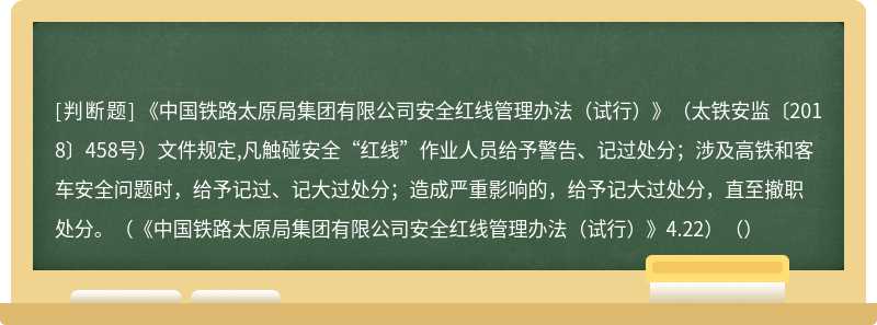 《中国铁路太原局集团有限公司安全红线管理办法（试行）》（太铁安监〔2018〕458号）文件规定,凡触碰安全“红线”作业人员给予警告、记过处分；涉及高铁和客车安全问题时，给予记过、记大过处分；造成严重影响的，给予记大过处分，直至撤职处分。（《中国铁路太原局集团有限公司安全红线管理办法（试行）》4.22）（）