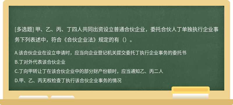 甲、乙、丙、丁四人共同出资设立普通合伙企业，委托合伙人丁单独执行企业事务下列表述中，符