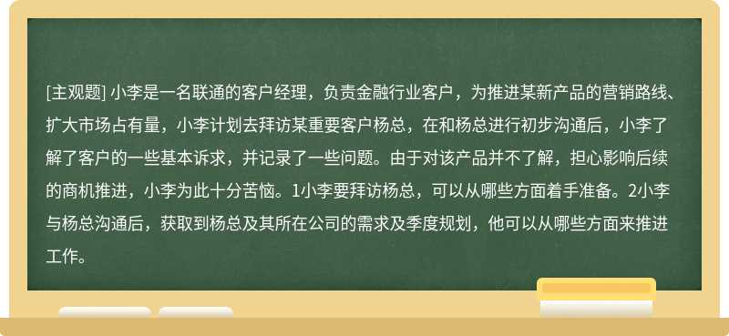 小李是一名联通的客户经理，负责金融行业客户，为推进某新产品的营销路线、扩大市场占有量，小李计划去拜访某重要客户杨总，在和杨总进行初步沟通后，小李了解了客户的一些基本诉求，并记录了一些问题。由于对该产品并不了解，担心影响后续的商机推进，小李为此十分苦恼。1小李要拜访杨总，可以从哪些方面着手准备。2小李与杨总沟通后，获取到杨总及其所在公司的需求及季度规划，他可以从哪些方面来推进工作。