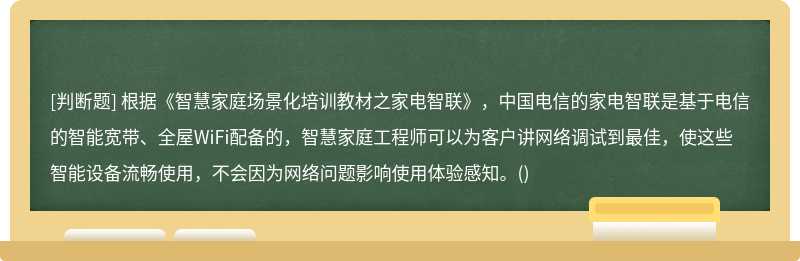 根据《智慧家庭场景化培训教材之家电智联》，中国电信的家电智联是基于电信的智能宽带、全屋WiFi配备的，智慧家庭工程师可以为客户讲网络调试到最佳，使这些智能设备流畅使用，不会因为网络问题影响使用体验感知。()