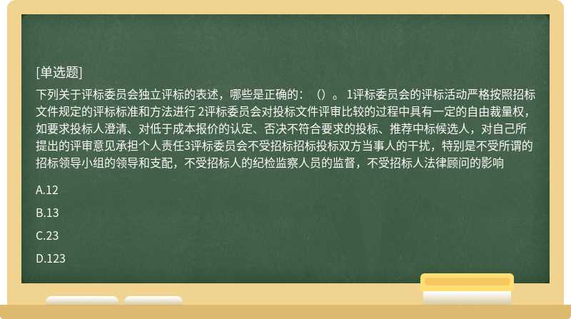 下列关于评标委员会独立评标的表述，哪些是正确的：（）。 1评标委员会的评标活动严格按照招标文件规定的评标标准和方法进行 2评标委员会对投标文件评审比较的过程中具有一定的自由裁量权，如要求投标人澄清、对低于成本报价的认定、否决不符合要求的投标、推荐中标候选人，对自己所提出的评审意见承担个人责任3评标委员会不受招标招标投标双方当事人的干扰，特别是不受所谓的招标领导小组的领导和支配，不受招标人的纪检监察人员的监督，不受招标人法律顾问的影响