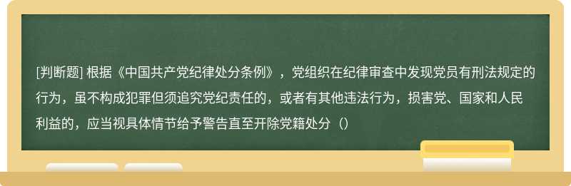 根据《中国共产党纪律处分条例》，党组织在纪律审查中发现党员有刑法规定的行为，虽不构成犯罪但须追究党纪责任的，或者有其他违法行为，损害党、国家和人民利益的，应当视具体情节给予警告直至开除党籍处分（）