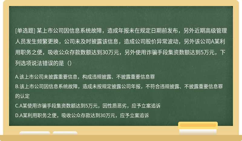 某上市公司因信息系统故障，造成年报未在规定日期前发布，另外近期高级管理人员发生频繁更换，公司未及时披露该信息，造成公司股价异常波动，另外该公司A某利用职务之便，吸收公众存款数额达到30万元，另外使用诈骗手段集资数额达到5万元，下列选项说法错误的是（）