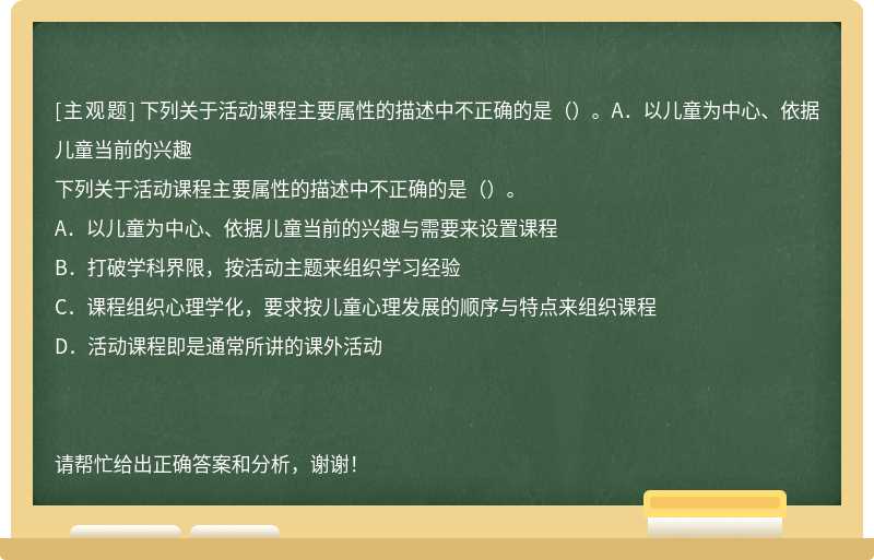 下列关于活动课程主要属性的描述中不正确的是（）。A．以儿童为中心、依据儿童当前的兴趣