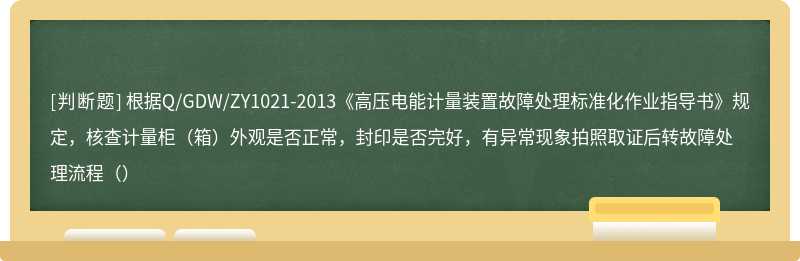 根据Q/GDW/ZY1021-2013《高压电能计量装置故障处理标准化作业指导书》规定，核查计量柜（箱）外观是否正常，封印是否完好，有异常现象拍照取证后转故障处理流程（）