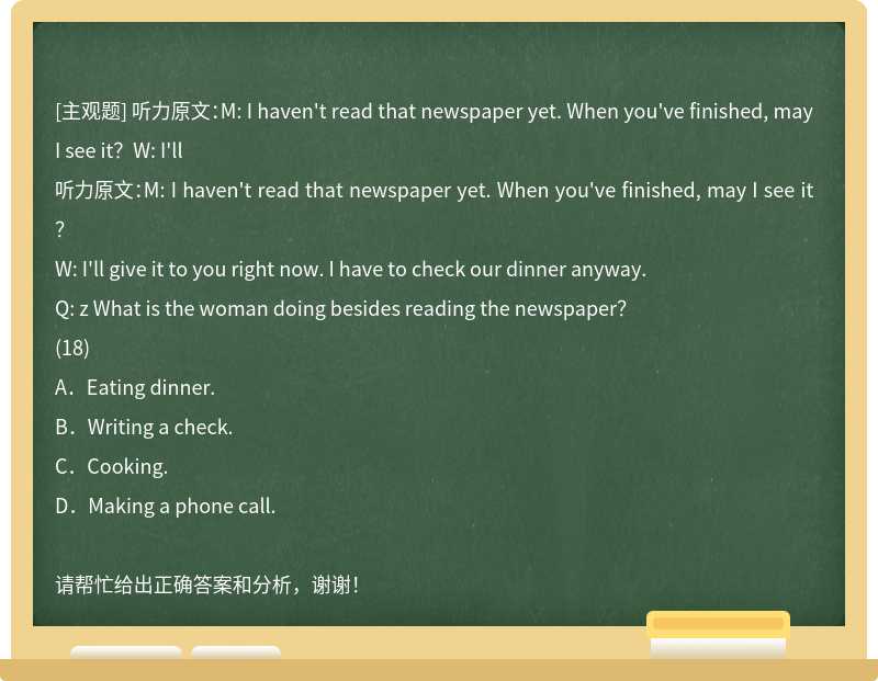 听力原文：M: I haven't read that newspaper yet. When you've finished, may I see it？W: I'll