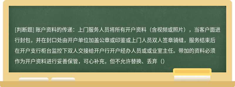 账户资料的传递：上门服务人员将所有开户资料（含视频或照片），当客户面进行封包，并在封口处由开户单位加盖公章或印鉴或上门人员双人签章骑缝，服务结束后在开户支行柜台监控下双人交接给开户行开户经办人员或或业室主任。带加的资料必须作为开户资料进行妥善保管，可心补充，但不允许替换、丢弃（）