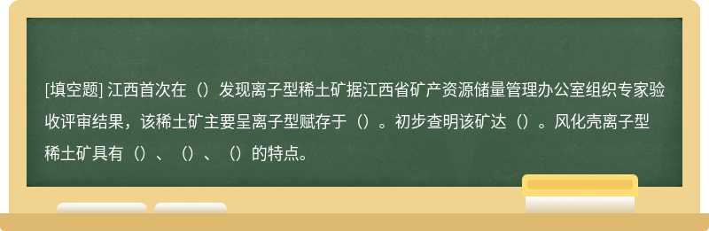 江西首次在（）发现离子型稀土矿据江西省矿产资源储量管理办公室组织专家验收评审结果，该稀土矿主要呈离子型赋存于（）。初步查明该矿达（）。风化壳离子型稀土矿具有（）、（）、（）的特点。