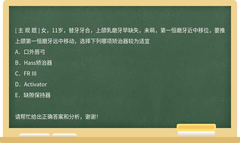 女，11岁，替牙牙合，上颌乳磨牙早缺失，未萌，第一恒磨牙近中移位，要推上颌第一恒磨牙远中移动，选择