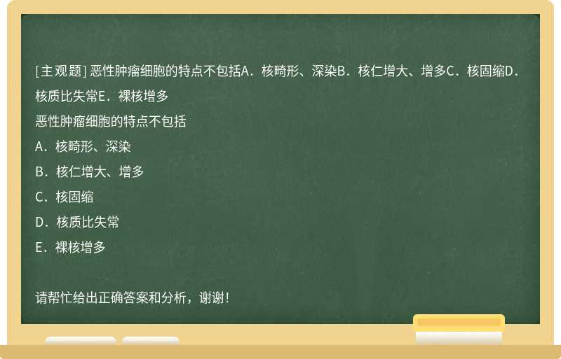 恶性肿瘤细胞的特点不包括A．核畸形、深染B．核仁增大、增多C．核固缩D．核质比失常E．裸核增多