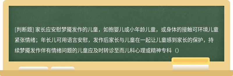 家长应安慰梦魇发作的儿童，如抱婴儿或小年龄儿童，或身体的接触可环境儿童紧张情绪；年长儿可用语言安慰，发作后家长与儿童在一起让儿童感到家长的保护，持续梦魇发作伴有情绪问题的儿童应及时转诊至而儿科心理或精神专科（）