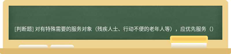 对有特殊需要的服务对象（残疾人士、行动不便的老年人等），应优先服务（）