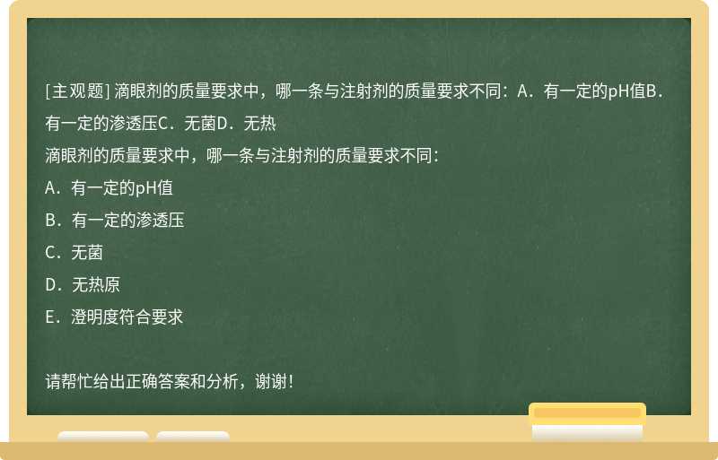 滴眼剂的质量要求中，哪一条与注射剂的质量要求不同：A．有一定的pH值B．有一定的渗透压C．无菌D．无热