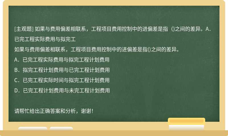 如果与费用偏差相联系，工程项目费用控制中的进偏差是指（)之间的差异。A．已完工程实际费用与拟完工