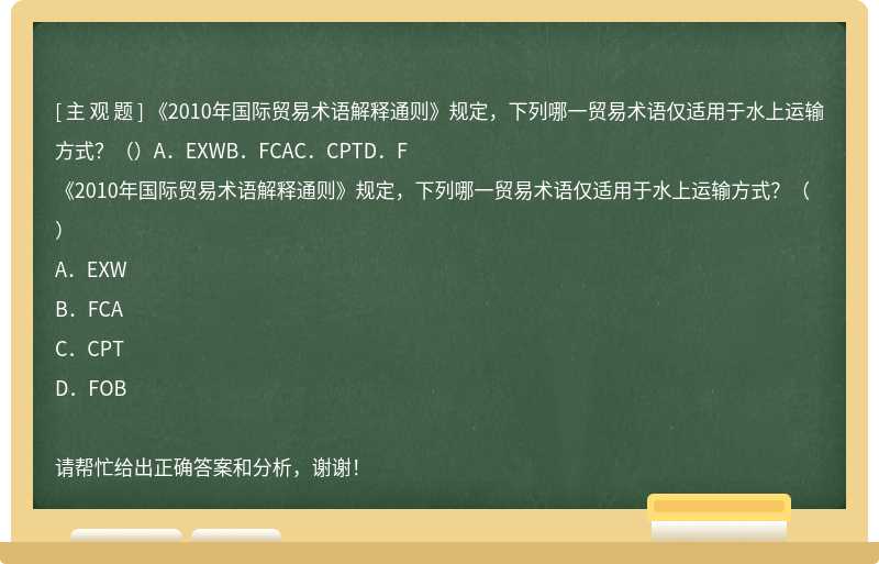 《2010年国际贸易术语解释通则》规定，下列哪一贸易术语仅适用于水上运输方式？（）A．EXWB．FCAC．CPTD．F