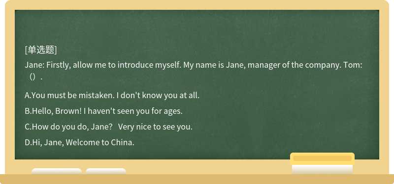 Jane: Firstly, allow me to introduce myself. My name is Jane, manager of the company. Tom: （）.