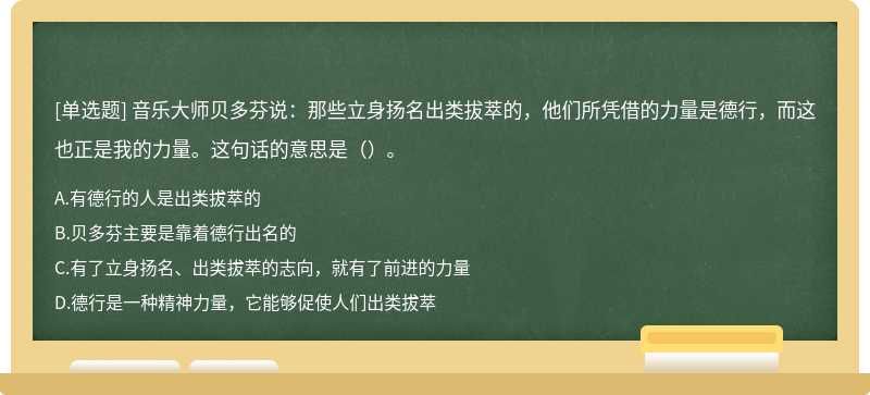 音乐大师贝多芬说：那些立身扬名出类拔萃的，他们所凭借的力量是德行，而这也正是我的力量。这句话的意思是（）。