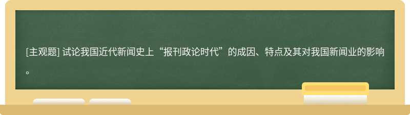 试论我国近代新闻史上“报刊政论时代”的成因、特点及其对我国新闻业的影响。