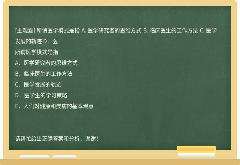 所谓医学模式是指 A．医学研究者的思维方式 B．临床医生的工作方法 C．医学发展的轨迹 D．医