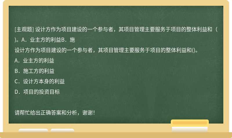 设计方作为项目建设的一个参与者，其项目管理主要服务于项目的整体利益和（)。A．业主方的利益B．施