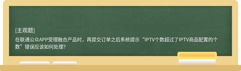 在联通公众APP受理融合产品时，再提交订单之后系统提示“IPTV个数超过了IPTV商品配置的个数”错误应该如何处理？