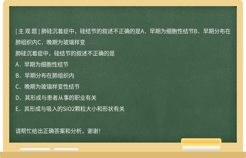 肺硅沉着症中，硅结节的叙述不正确的是A．早期为细胞性结节B．早期分布在肺组织内C．晚期为玻璃样变