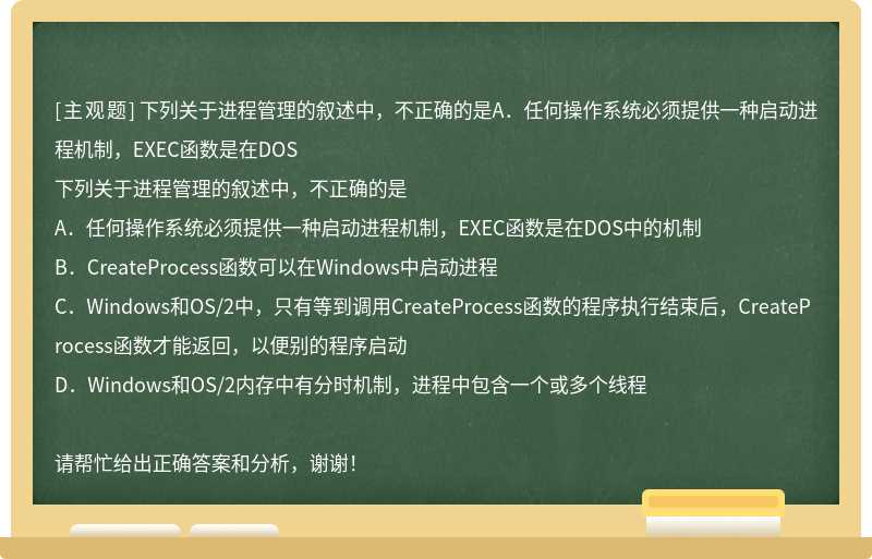 下列关于进程管理的叙述中，不正确的是A．任何操作系统必须提供一种启动进程机制，EXEC函数是在DOS