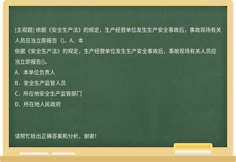 依据《安全生产法》的规定，生产经营单位发生生产安全事故后，事故现场有关人员应当立即报告（)。A．本