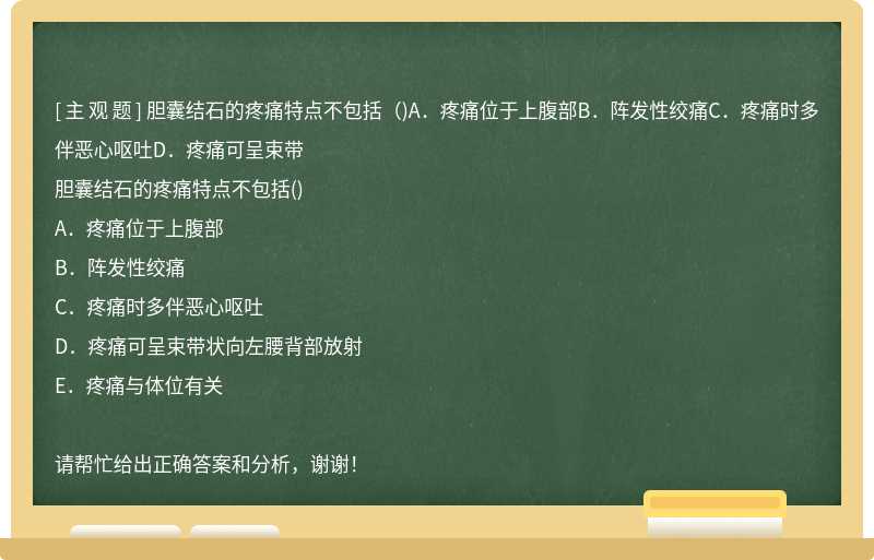 胆囊结石的疼痛特点不包括（)A．疼痛位于上腹部B．阵发性绞痛C．疼痛时多伴恶心呕吐D．疼痛可呈束带