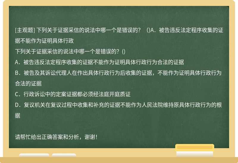 下列关于证据采信的说法中哪一个是错误的？（)A．被告违反法定程序收集的证据不能作为证明具体行政