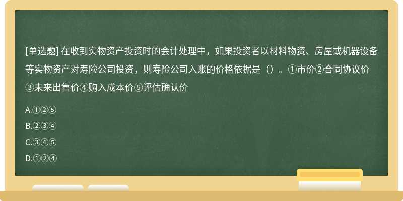 在收到实物资产投资时的会计处理中，如果投资者以材料物资、房屋或机器设备等实物资产对寿险公司投资，则寿险公司入账的价格依据是（）。①市价②合同协议价③未来出售价④购入成本价⑤评估确认价