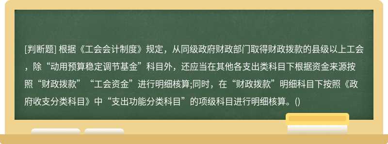 根据《工会会计制度》规定，从同级政府财政部门取得财政拨款的县级以上工会，除“动用预算稳定调节基金”科目外，还应当在其他各支出类科目下根据资金来源按照“财政拨款”“工会资金”进行明细核算;同时，在“财政拨款”明细科目下按照《政府收支分类科目》中“支出功能分类科目”的项级科目进行明细核算。()