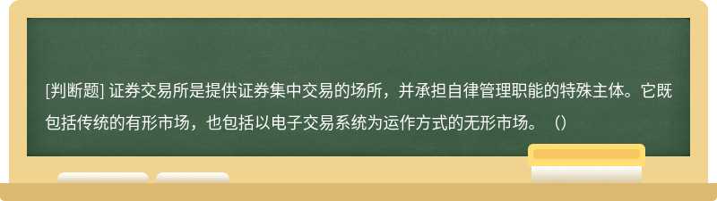 证券交易所是提供证券集中交易的场所，并承担自律管理职能的特殊主体。它既包括传统的有形市场，也包括以电子交易系统为运作方式的无形市场。（）