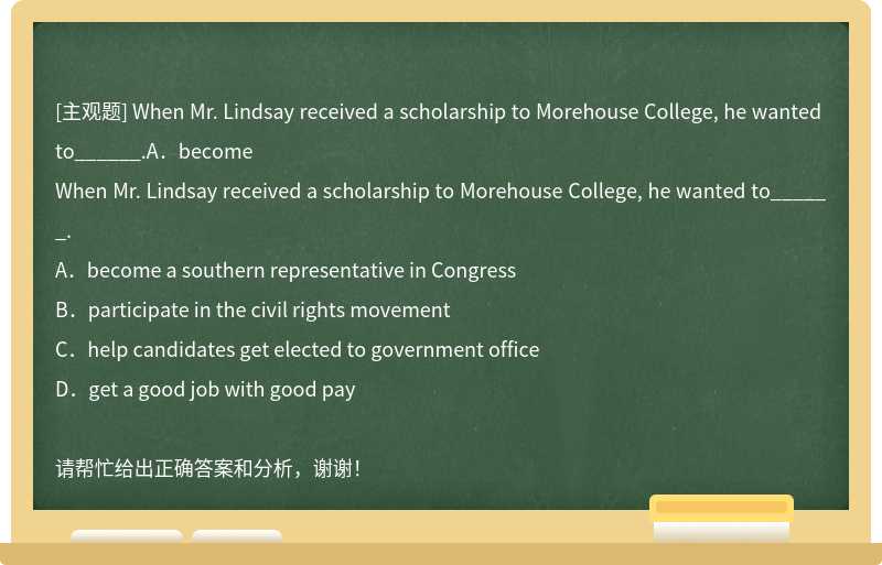 When Mr. Lindsay received a scholarship to Morehouse College, he wanted to______.A．become