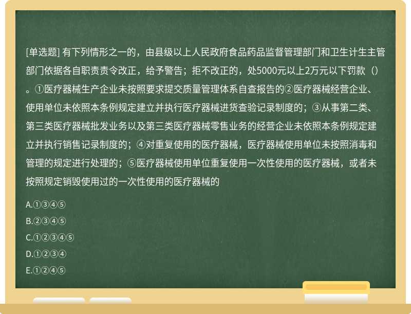 有下列情形之一的，由县级以上人民政府食品药品监督管理部门和卫生计生主管部门依据各自职责责令改正，给予警告；拒不改正的，处5000元以上2万元以下罚款（）。①医疗器械生产企业未按照要求提交质量管理体系自查报告的②医疗器械经营企业、使用单位未依照本条例规定建立并执行医疗器械进货查验记录制度的；③从事第二类、第三类医疗器械批发业务以及第三类医疗器械零售业务的经营企业未依照本条例规定建立并执行销售记录制度的；④对重复使用的医疗器械，医疗器械使用单位未按照消毒和管理的规定进行处理的；⑤医疗器械使用单位重复使用一次性使用的医疗器械，或者未按照规定销毁使用过的一次性使用的医疗器械的