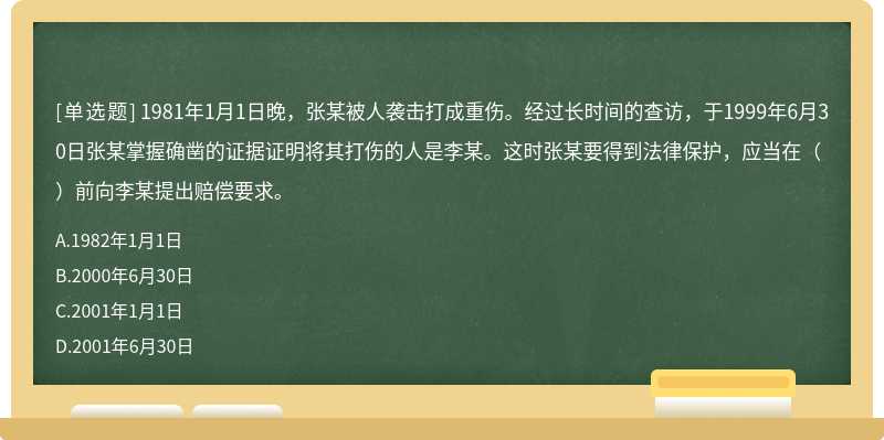 1981年1月1日晚，张某被人袭击打成重伤。经过长时间的查访，于1999年6月30日张某掌握确凿的证据证明将其打伤的人是李某。这时张某要得到法律保护，应当在（）前向李某提出赔偿要求。