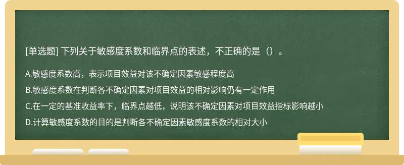 下列关于敏感度系数和临界点的表述，不正确的是（）。 A．敏感度系数高，表示项目效益对