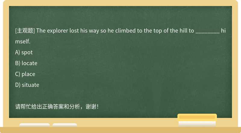 The explorer lost his way so he climbed to the top of the hill to ________ himself.