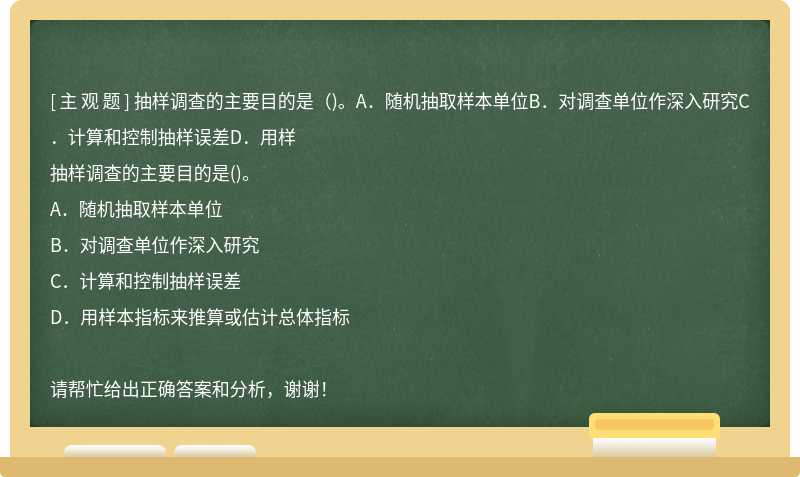 抽样调查的主要目的是（)。A．随机抽取样本单位B．对调查单位作深入研究C．计算和控制抽样误差D．用样