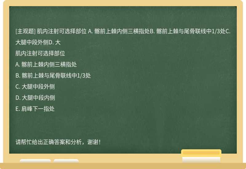 肌内注射可选择部位 A. 髂前上棘内侧三横指处B. 髂前上棘与尾骨联线中1/3处C. 大腿中段外侧D. 大